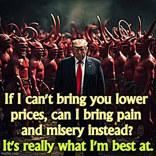 Trump with devils, bringing pain and misery to America | If I can't bring you lower 
prices, can I bring pain 
and misery instead? It's really what I'm best at. | image tagged in trump with devils bringing pain and misery to america,trump,devil,hell,pain,misery | made w/ Imgflip meme maker