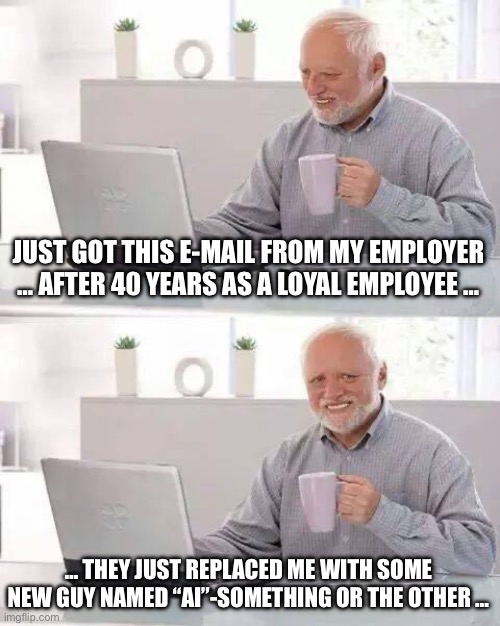 Hide the Pain Harold | JUST GOT THIS E-MAIL FROM MY EMPLOYER … AFTER 40 YEARS AS A LOYAL EMPLOYEE …; … THEY JUST REPLACED ME WITH SOME NEW GUY NAMED “AI”-SOMETHING OR THE OTHER … | image tagged in memes,hide the pain harold | made w/ Imgflip meme maker