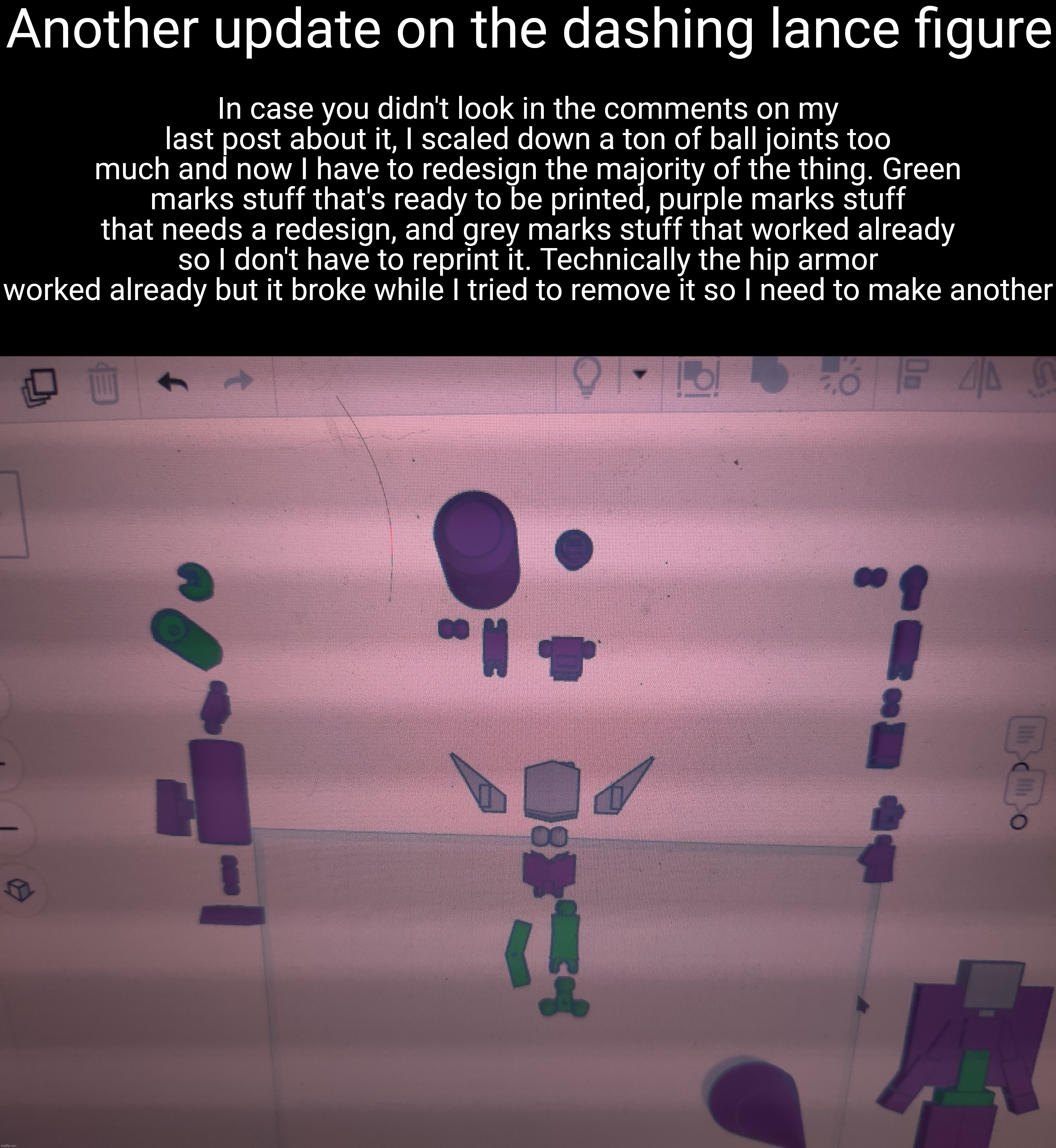 Fun -_- | Another update on the dashing lance figure; In case you didn't look in the comments on my last post about it, I scaled down a ton of ball joints too much and now I have to redesign the majority of the thing. Green marks stuff that's ready to be printed, purple marks stuff that needs a redesign, and grey marks stuff that worked already so I don't have to reprint it. Technically the hip armor worked already but it broke while I tried to remove it so I need to make another | made w/ Imgflip meme maker