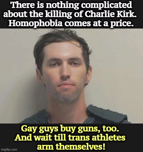 You think they won't? Merry Christmas. | There is nothing complicated about the killing of Charlie Kirk. 
Homophobia comes at a price. Gay guys buy guns, too. 
And wait till trans athletes 
arm themselves! | image tagged in charlie kirk,homophobia,killing,trans,second amendment | made w/ Imgflip meme maker