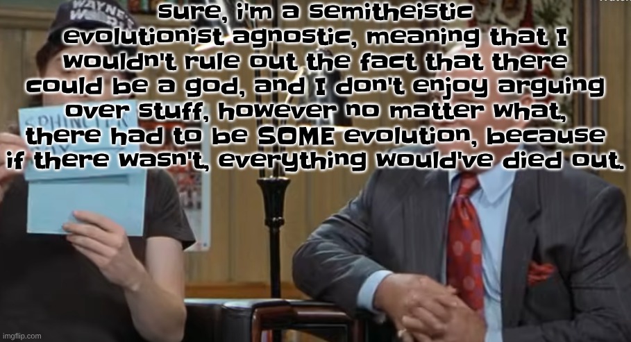 notecard | sure, i'm a semitheistic evolutionist agnostic, meaning that I wouldn't rule out the fact that there could be a god, and I don't enjoy arguing over stuff, however no matter what, there had to be SOME evolution, because if there wasn't, everything would've died out. | image tagged in notecard | made w/ Imgflip meme maker