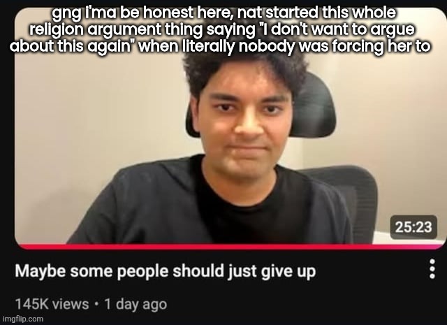 maybe some people should just give up | gng i'ma be honest here, nat started this whole religion argument thing saying "I don't want to argue about this again" when literally nobody was forcing her to | image tagged in maybe some people should just give up | made w/ Imgflip meme maker