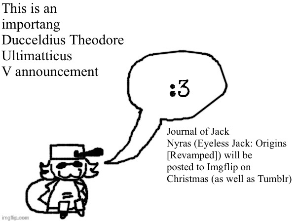 Important if you liked reading my Eyeless Jack Revamp | This is an importang Ducceldius Theodore Ultimatticus V announcement; Journal of Jack Nyras (Eyeless Jack: Origins [Revamped]) will be posted to Imgflip on Christmas (as well as Tumblr) | image tagged in ducc-the-ultimate's creature announcement temp | made w/ Imgflip meme maker