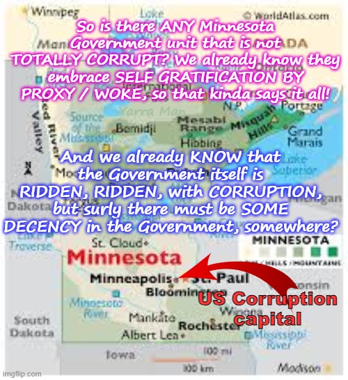 Is there ANY Government department in Minnesota that is not corrupt? | So is there ANY Minnesota Government unit that is not TOTALLY CORRUPT? We already know they embrace SELF GRATIFICATION BY PROXY / WOKE, so that kinda says it all! And we already KNOW that the Government itself is RIDDEN, RIDDEN, with CORRUPTION, but surly there must be SOME DECENCY in the Government, somewhere? Yarra Man; US Corruption capital | image tagged in hannepin county,judiciary,somalian wholesale frauds,united states fraud,tampon tim walz,self gratification by proxy woke | made w/ Imgflip meme maker