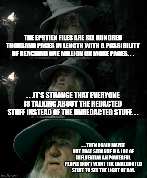 Things that make you go 'hhhmmm. . ." | THE EPSTIEN FILES ARE SIX HUNDRED THOUSAND PAGES IN LENGTH WITH A POSSIBILITY OF REACHING ONE MILLION OR MORE PAGES. . . . . .IT'S STRANGE THAT EVERYONE IS TALKING ABOUT THE REDACTED STUFF INSTEAD OF THE UNREDACTED STUFF. . . . . .THEN AGAIN MAYBE NOT THAT STRANGE IF A LOT OF INFLUENTIAL AN POWERFUL PEOPLE DON'T WANT THE UNREDACTED STUFF TO SEE THE LIGHT OF DAY. | image tagged in confused gandalf,epstein files,politics,meme,political meme | made w/ Imgflip meme maker