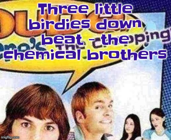 dude where's the cropping | Three little birdies down beat - the chemical brothers | image tagged in dude where's the cropping | made w/ Imgflip meme maker