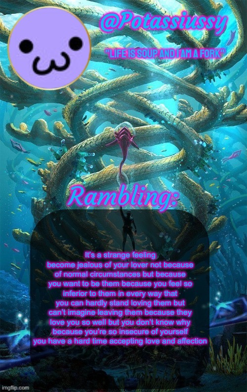 Another shitty announcement template | It’s a strange feeling become jealous of your lover not because of normal circumstances but because you want to be them because you feel so inferior to them in every way that you can hardly stand loving them but can’t imagine leaving them because they love you so well but you don’t know why because you’re so insecure of yourself you have a hard time accepting love and affection | image tagged in another shitty announcement template | made w/ Imgflip meme maker