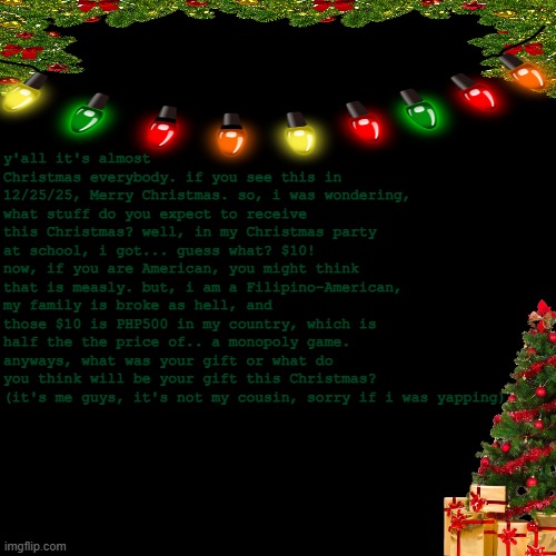 merry christmas y'all | y'all it's almost Christmas everybody. if you see this in 12/25/25, Merry Christmas. so, i was wondering, what stuff do you expect to receive this Christmas? well, in my Christmas party at school, i got... guess what? $10! now, if you are American, you might think that is measly. but, i am a Filipino-American, my family is broke as hell, and those $10 is PHP500 in my country, which is half the the price of.. a monopoly game. anyways, what was your gift or what do you think will be your gift this Christmas?
(it's me guys, it's not my cousin, sorry if i was yapping) | image tagged in merry christmas | made w/ Imgflip meme maker