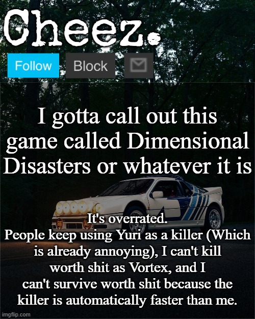 I don't see how people can genuinely play this shit, Imma go back to Sonic.exe The Disaster | I gotta call out this game called Dimensional Disasters or whatever it is; It's overrated.
People keep using Yuri as a killer (Which is already annoying), I can't kill worth shit as Vortex, and I can't survive worth shit because the killer is automatically faster than me. | image tagged in cheez's ford rs200 evolution template | made w/ Imgflip meme maker