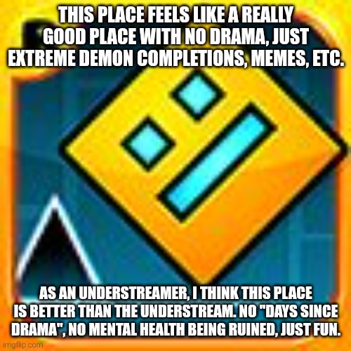 :) | THIS PLACE FEELS LIKE A REALLY GOOD PLACE WITH NO DRAMA, JUST EXTREME DEMON COMPLETIONS, MEMES, ETC. AS AN UNDERSTREAMER, I THINK THIS PLACE IS BETTER THAN THE UNDERSTREAM. NO "DAYS SINCE DRAMA", NO MENTAL HEALTH BEING RUINED, JUST FUN. | image tagged in geometry dash | made w/ Imgflip meme maker