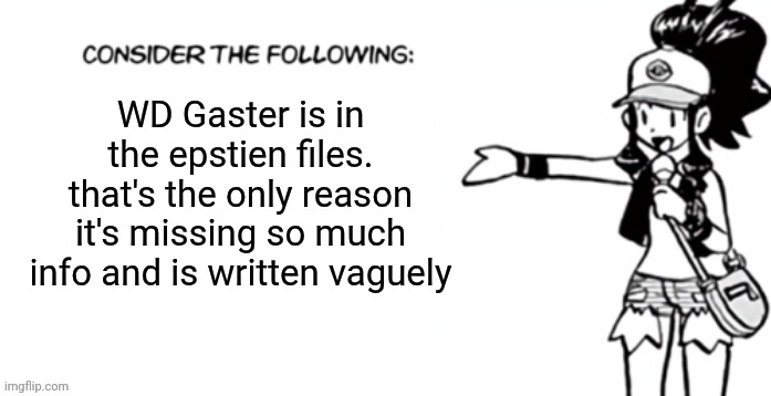 Consider the following pokespe | WD Gaster is in the epstien files. that's the only reason it's missing so much info and is written vaguely | image tagged in consider the following pokespe | made w/ Imgflip meme maker
