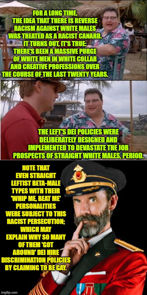 So the Left deliberately lied to this nation . . . as per usual. | FOR A LONG TIME, THE IDEA THAT THERE IS REVERSE RACISM AGAINST WHITE MALES WAS TREATED AS A RACIST CANARD. IT TURNS OUT, IT'S TRUE: THERE'S BEEN A MASSIVE PURGE OF WHITE MEN IN WHITE COLLAR AND CREATIVE PROFESSIONS OVER THE COURSE OF THE LAST TWENTY YEARS. THE LEFT'S DEI POLICIES WERE DELIBERATELY DESIGNED AND IMPLEMENTED TO DEVASTATE THE JOB PROSPECTS OF STRAIGHT WHITE MALES, PERIOD. NOTE THAT EVEN STRAIGHT LEFTIST BETA-MALE TYPES WITH THEIR 'WHIP ME, BEAT ME' PERSONALITIES WERE SUBJECT TO THIS RACIST PERSECUTION; WHICH MAY EXPLAIN WHY SO MANY OF THEM 'GOT AROUND' DEI HIRE DISCRIMINATION POLICIES BY CLAIMING TO BE GAY. | image tagged in see nobody cares | made w/ Imgflip meme maker