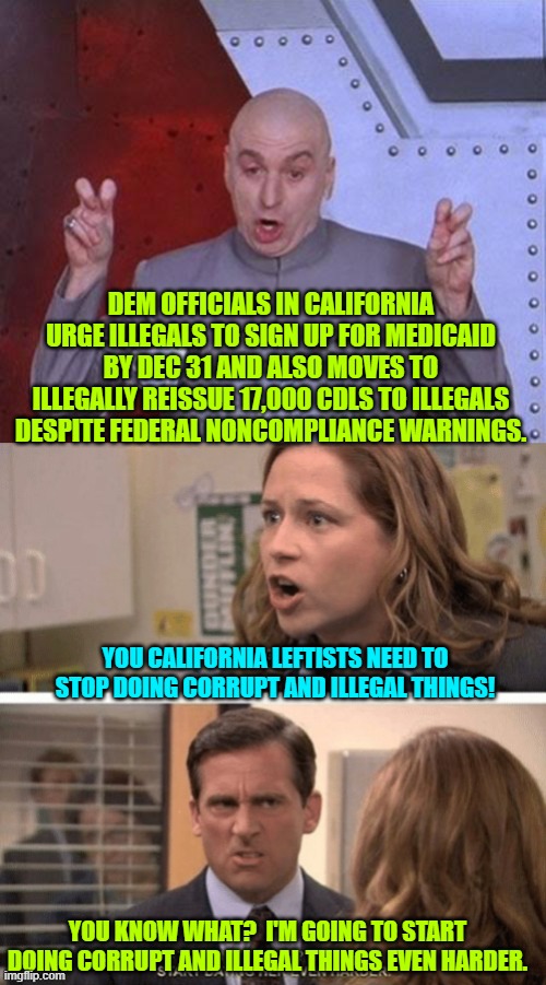 Radical leftists utterly control California . . . and there's no sense in denying it. | DEM OFFICIALS IN CALIFORNIA URGE ILLEGALS TO SIGN UP FOR MEDICAID BY DEC 31 AND ALSO MOVES TO ILLEGALLY REISSUE 17,000 CDLS TO ILLEGALS DESPITE FEDERAL NONCOMPLIANCE WARNINGS. YOU CALIFORNIA LEFTISTS NEED TO STOP DOING CORRUPT AND ILLEGAL THINGS! YOU KNOW WHAT?  I'M GOING TO START DOING CORRUPT AND ILLEGAL THINGS EVEN HARDER. | image tagged in dr evil laser | made w/ Imgflip meme maker
