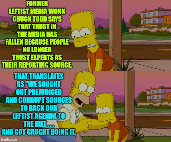 Yep . . . pretty much. | FORMER LEFTIST MEDIA WONK CHUCK TODD SAYS THAT TRUST IN THE MEDIA HAS FALLEN BECAUSE PEOPLE NO LONGER TRUST EXPERTS AS THEIR REPORTING SOURCE. THAT TRANSLATES AS "WE SOUGHT OUT PREJUDICED AND CORRUPT SOURCES TO BACK OUR LEFTIST AGENDA TO THE HILT . . . AND GOT CAUGHT DOING IT. | image tagged in worst day of my life | made w/ Imgflip meme maker