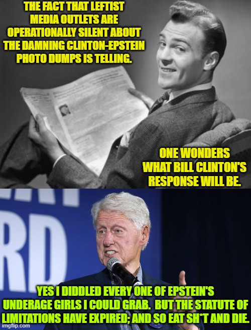 Now wouldn't that be a interesting response? | THE FACT THAT LEFTIST MEDIA OUTLETS ARE OPERATIONALLY SILENT ABOUT THE DAMNING CLINTON-EPSTEIN PHOTO DUMPS IS TELLING. ONE WONDERS WHAT BILL CLINTON'S RESPONSE WILL BE. YES I DIDDLED EVERY ONE OF EPSTEIN'S UNDERAGE GIRLS I COULD GRAB.  BUT THE STATUTE OF LIMITATIONS HAVE EXPIRED; AND SO EAT SH*T AND DIE. | image tagged in 50's newspaper | made w/ Imgflip meme maker
