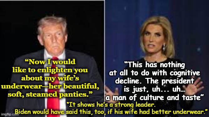 MAGA & Melania's Underwear | “This has nothing at all to do with cognitive decline. The president is just, uh... uh… a man of culture and taste”; “Now I would like to enlighten you about my wife’s underwear—her beautiful, soft, steamed panties.”; “It shows he’s a strong leader. Biden would have said this, too, if his wife had better underwear.” | image tagged in maga,dementia,melania trump,donald trump is an idiot,trump is a moron,fox news | made w/ Imgflip meme maker