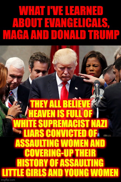 Do You Believe Heaven Is Full Of Convicted Felons?  Maga Does | WHAT I'VE LEARNED ABOUT EVANGELICALS, MAGA AND DONALD TRUMP; THEY ALL BELIEVE HEAVEN IS FULL OF WHITE SUPREMACIST NAZI LIARS CONVICTED OF ASSAULTING WOMEN AND COVERING-UP THEIR HISTORY OF ASSAULTING LITTLE GIRLS AND YOUNG WOMEN | image tagged in trump and evangelical preachers,impeach trump,lock him up,convicted felon,trump unfit unqualified dangerous,maga | made w/ Imgflip meme maker