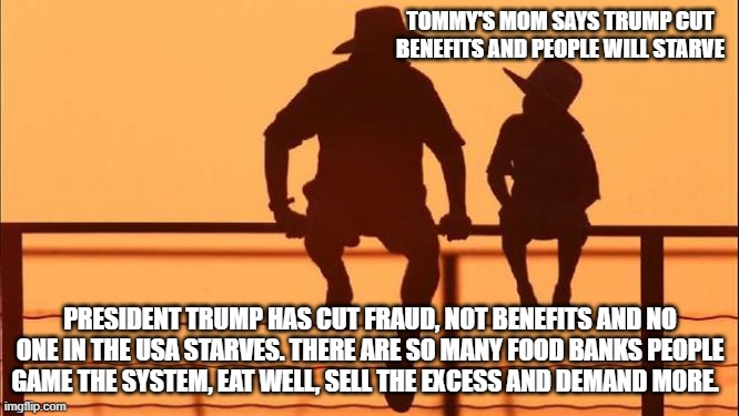 Cowboy wisdom, dems confuse benefits and entitlements | TOMMY'S MOM SAYS TRUMP CUT BENEFITS AND PEOPLE WILL STARVE; PRESIDENT TRUMP HAS CUT FRAUD, NOT BENEFITS AND NO ONE IN THE USA STARVES. THERE ARE SO MANY FOOD BANKS PEOPLE GAME THE SYSTEM, EAT WELL, SELL THE EXCESS AND DEMAND MORE. | image tagged in cowboy father and son,benefits,entitlement,cowboy wisdom,enabling,fraud | made w/ Imgflip meme maker