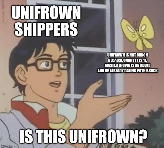 Unifrown shippers be like | UNIFROWN SHIPPERS; UNIFROWN IS NOT CANON BECAUSE UNIKITTY IS 11, MASTER FROWN IS AN ADULT, AND HE ALREADY DATING WITH BROCK; IS THIS UNIFROWN? | image tagged in memes,is this a pigeon,unikitty | made w/ Imgflip meme maker