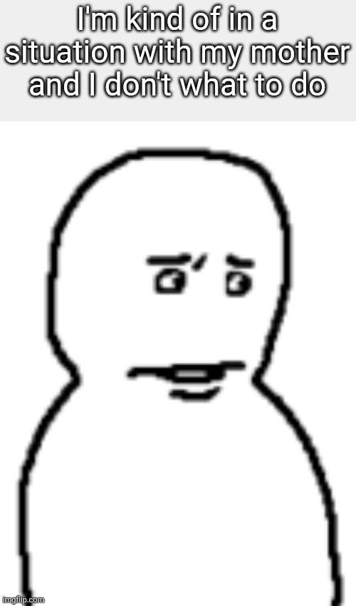 Bro… | I'm kind of in a situation with my mother and I don't what to do | image tagged in bro | made w/ Imgflip meme maker