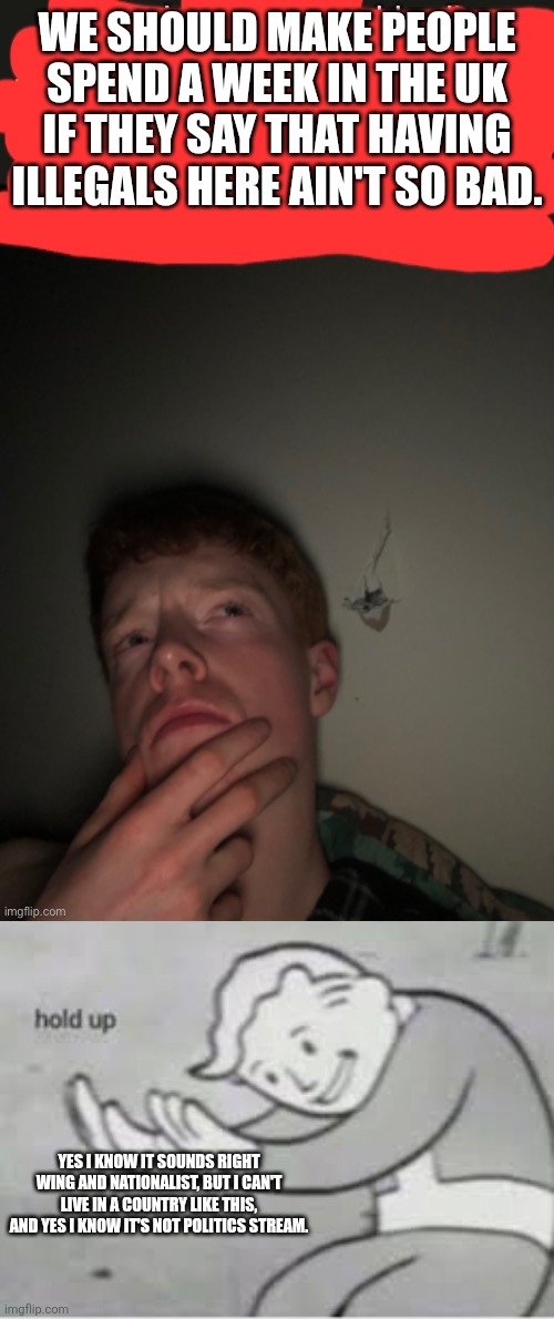 WE SHOULD MAKE PEOPLE SPEND A WEEK IN THE UK IF THEY SAY THAT HAVING ILLEGALS HERE AIN'T SO BAD. YES I KNOW IT SOUNDS RIGHT WING AND NATIONALIST, BUT I CAN'T LIVE IN A COUNTRY LIKE THIS, AND YES I KNOW IT'S NOT POLITICS STREAM. | image tagged in just a thought,hol up | made w/ Imgflip meme maker