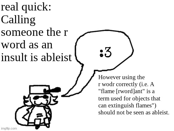 the only reason i'm censoring it is so the post doesn't get taken down. | real quick: Calling someone the r word as an insult is ableist; However using the r wodr correctly (i.e. A "flame [rword]ant" is a term used for objects that can extinguish flames") should not be seen as ableist. | image tagged in ducc-the-ultimate's creature announcement temp | made w/ Imgflip meme maker