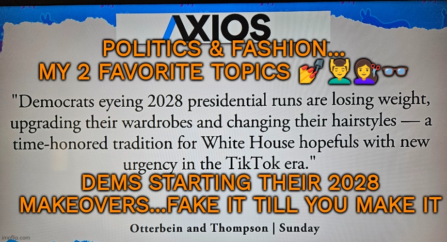 Dems: fake it till you make it | POLITICS & FASHION...
MY 2 FAVORITE TOPICS 💅💆‍♂️💇‍♀️👓; DEMS STARTING THEIR 2028 MAKEOVERS...FAKE IT TILL YOU MAKE IT | image tagged in democrats,politics,fashion | made w/ Imgflip meme maker