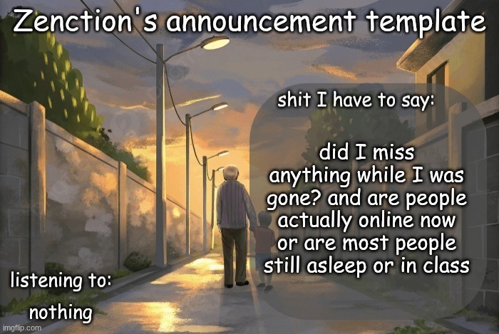 Zenction's announcement template | did I miss anything while I was gone? and are people actually online now or are most people still asleep or in class; nothing | image tagged in zenction's announcement template | made w/ Imgflip meme maker
