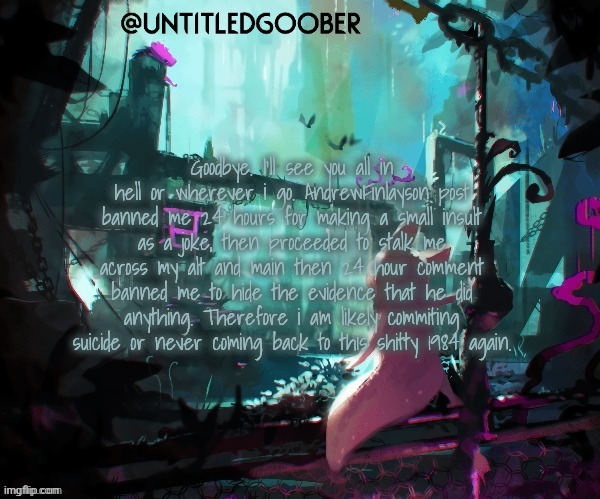 Rain World :) | Goodbye. I’ll see you all in hell or wherever i go. AndrewFinlayson post banned me 24 hours for making a small insult as a joke, then proceeded to stalk me across my alt and main then 24 hour comment banned me to hide the evidence that he did anything. Therefore i am likely commiting suicide or never coming back to this shitty 1984 again. | image tagged in rain world | made w/ Imgflip meme maker