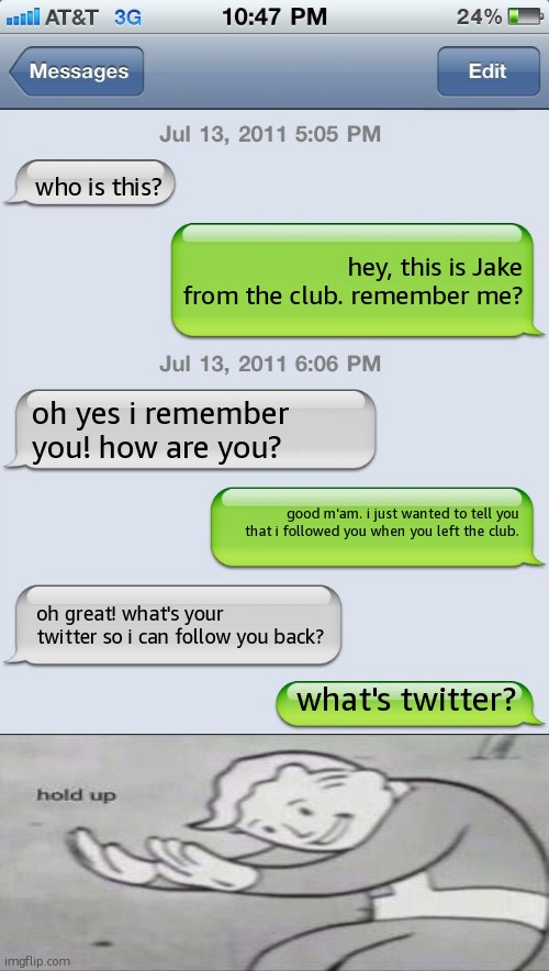 HOLD UP | who is this? hey, this is Jake from the club. remember me? oh yes i remember you! how are you? good m'am. i just wanted to tell you that i followed you when you left the club. oh great! what's your twitter so i can follow you back? what's twitter? | image tagged in texting messages blank,hold up,hold up wait a minute something aint right,oh no black cat,oh no,oh shit | made w/ Imgflip meme maker