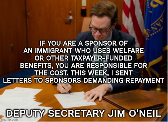 HHS letters to sponsors | IF YOU ARE A SPONSOR OF AN IMMIGRANT WHO USES WELFARE OR OTHER TAXPAYER-FUNDED BENEFITS, YOU ARE RESPONSIBLE FOR THE COST. THIS WEEK, I SENT LETTERS TO SPONSORS DEMANDING REPAYMENT; DEPUTY SECRETARY JIM O'NEIL | image tagged in hhs,welfare,sponsor,responsibility,accountability | made w/ Imgflip meme maker