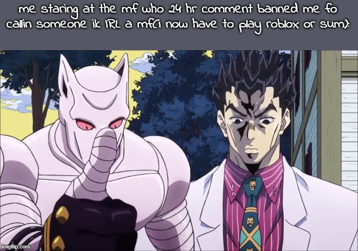 Killer queen | me staring at the mf who 24 hr comment banned me fo callin someone ik IRL a mf(i now have to play roblox or sum): | image tagged in killer queen | made w/ Imgflip meme maker