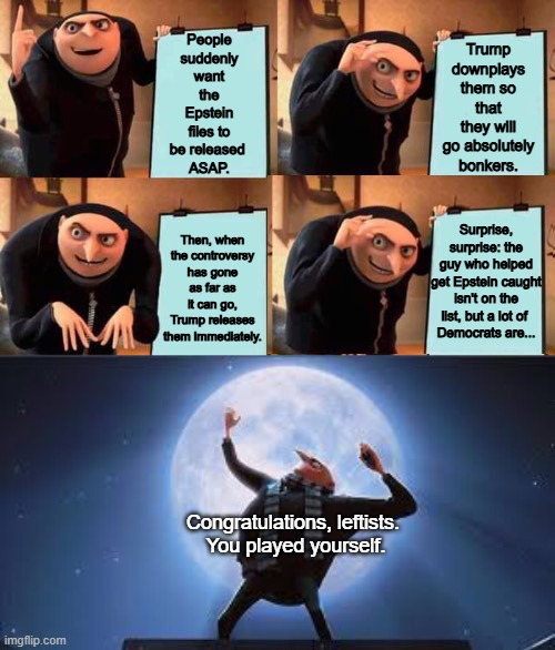 Operation "Rage bait leftists until they own themselves" still works beautifully. | Trump downplays them so that they will go absolutely bonkers. People suddenly want the Epstein files to be released 
ASAP. Surprise, surprise: the guy who helped get Epstein caught isn't on the list, but a lot of 
Democrats are... Then, when the controversy has gone as far as it can go, Trump releases them immediately. Congratulations, leftists. 
You played yourself. | image tagged in gru's plan but it works,jeffrey epstein,epstein files,congratulations you played yourself | made w/ Imgflip meme maker