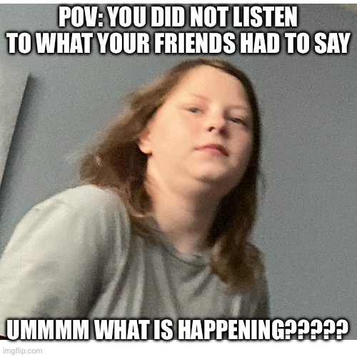 Ummm | POV: YOU DID NOT LISTEN TO WHAT YOUR FRIENDS HAD TO SAY; UMMMM WHAT IS HAPPENING????? | image tagged in what happened | made w/ Imgflip meme maker