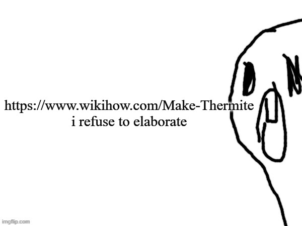 https://www.wikihow.com/Make-Thermite | https://www.wikihow.com/Make-Thermite
i refuse to elaborate | image tagged in thothe who thcream into the void thanks jim | made w/ Imgflip meme maker