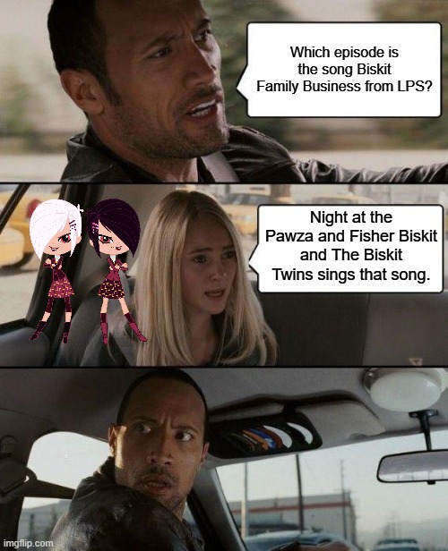 The Rock Driving Meme | Which episode is the song Biskit Family Business from LPS? Night at the Pawza and Fisher Biskit and The Biskit Twins sings that song. | image tagged in memes,the rock driving | made w/ Imgflip meme maker