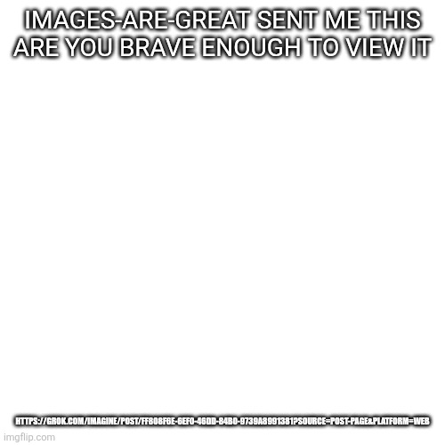 He's my brother BTW | IMAGES-ARE-GREAT SENT ME THIS

ARE YOU BRAVE ENOUGH TO VIEW IT; HTTPS://GROK.COM/IMAGINE/POST/FF808F6E-6EF0-46DD-84B0-9739A8991381?SOURCE=POST-PAGE&PLATFORM=WEB | image tagged in memes,blank transparent square | made w/ Imgflip meme maker