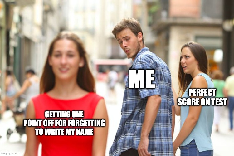Distracted Boyfriend | ME; PERFECT SCORE ON TEST; GETTING ONE POINT OFF FOR FORGETTING TO WRITE MY NAME | image tagged in memes,distracted boyfriend,school,test | made w/ Imgflip meme maker