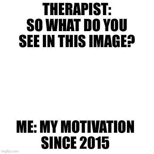THERAPIST: SO WHAT DO YOU SEE IN THIS IMAGE? ME: MY MOTIVATION SINCE 2015 | THERAPIST: SO WHAT DO YOU SEE IN THIS IMAGE? ME: MY MOTIVATION SINCE 2015 | image tagged in memes,blank transparent square,motivation,therapist,therapy,mental health | made w/ Imgflip meme maker