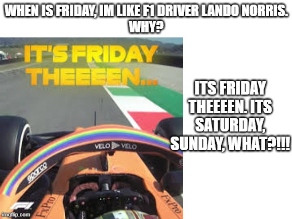 Blank White Template | WHEN IS FRIDAY, IM LIKE F1 DRIVER LANDO NORRIS.
WHY? ITS FRIDAY THEEEEN. ITS SATURDAY, SUNDAY, WHAT?!!! | image tagged in blank white template | made w/ Imgflip meme maker