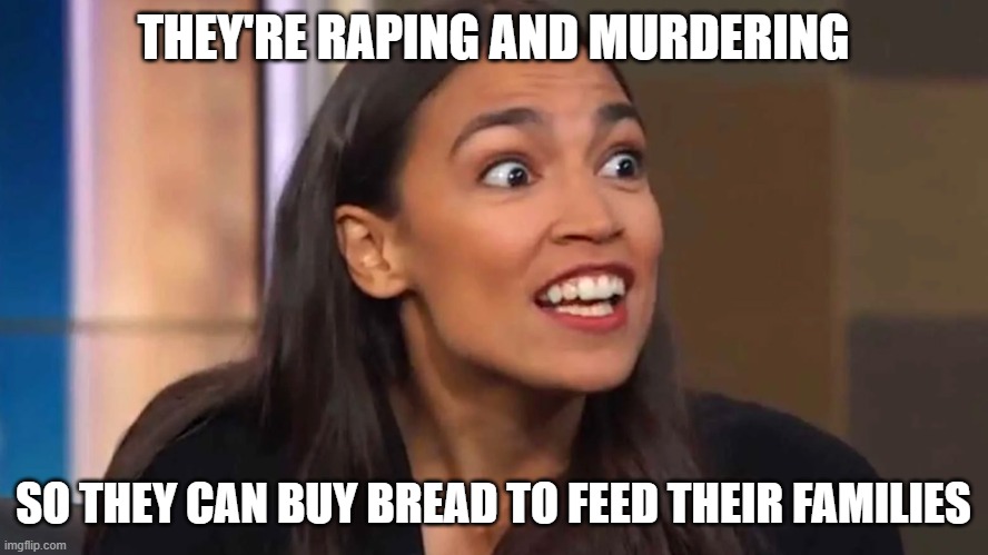 Crazy AOC | THEY'RE RAPING AND MURDERING SO THEY CAN BUY BREAD TO FEED THEIR FAMILIES | image tagged in crazy aoc | made w/ Imgflip meme maker