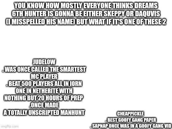 Blank White Template | YOU KNOW HOW MOSTLY EVERYONE THINKS DREAMS 6TH HUNTER IS GONNA BE EITHER SKEPPY OR DAQUVIS (I MISSPELLED HIS NAME) BUT WHAT IF IT'S ONE OF THESE 2; CHEAPPICKLE 

. BEST GOOFY GANG PAPER

. SAPNAP ONCE WAS IN A GOOFY GANG VID; JUDELOW
. WAS ONCE CALLED THE SMARTEST MC PLAYER
. BEAT 500 PLAYERS ALL IN IORN ONE IN NETHERITE WITH NOTHING BUT 20 HOURS OF PREP 
.ONCE MADE A TOTALLY UNSCRIPTED MANHUNT | image tagged in blank white template | made w/ Imgflip meme maker