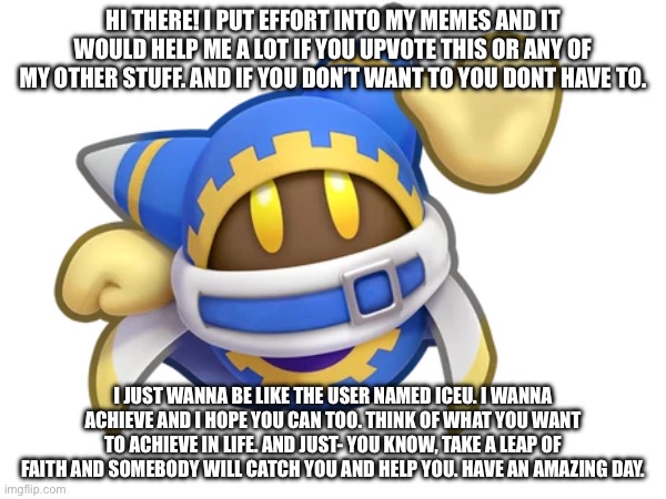 Message | HI THERE! I PUT EFFORT INTO MY MEMES AND IT WOULD HELP ME A LOT IF YOU UPVOTE THIS OR ANY OF MY OTHER STUFF. AND IF YOU DON’T WANT TO YOU DONT HAVE TO. I JUST WANNA BE LIKE THE USER NAMED ICEU. I WANNA ACHIEVE AND I HOPE YOU CAN TOO. THINK OF WHAT YOU WANT TO ACHIEVE IN LIFE. AND JUST- YOU KNOW, TAKE A LEAP OF FAITH AND SOMEBODY WILL CATCH YOU AND HELP YOU. HAVE AN AMAZING DAY. | image tagged in pls | made w/ Imgflip meme maker