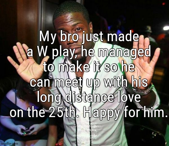 hes always been good with girls... | My bro just made a W play, he managed to make it so he can meet up with his long distance love on the 25th. Happy for him. | image tagged in kevin hart hands up | made w/ Imgflip meme maker