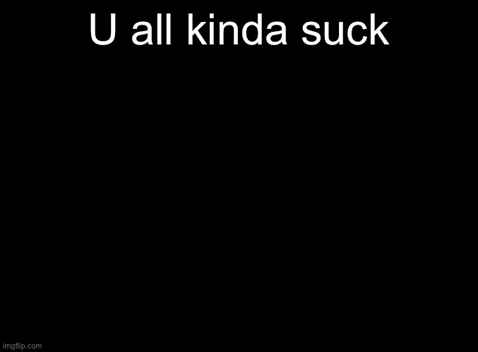 blank black | U all kinda suck | image tagged in blank black | made w/ Imgflip meme maker