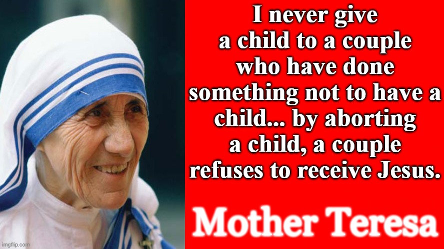 Mother Teresa | I never give a child to a couple who have done something not to have a child... by aborting a child, a couple refuses to receive Jesus. Mother Teresa | image tagged in abortion,adoption,abortion is murder,abortion abolition,catholic,women | made w/ Imgflip meme maker