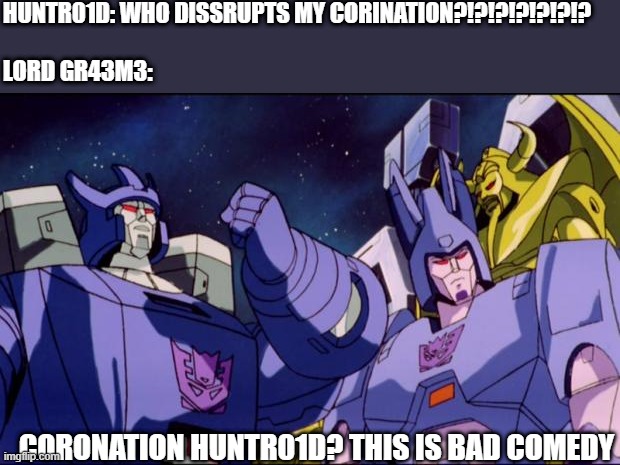 Darktrons as your new leader I...... | HUNTR01D: WHO DISSRUPTS MY CORINATION?!?!?!?!?!?!?


  
LORD GR43M3:; CORONATION HUNTR01D? THIS IS BAD COMEDY | image tagged in galvatron this is bad comedy,oc | made w/ Imgflip meme maker