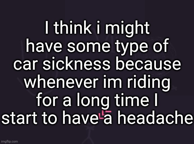 vik's image | I think i might have some type of car sickness because whenever im riding for a long time I start to have a headache | image tagged in vik's image | made w/ Imgflip meme maker