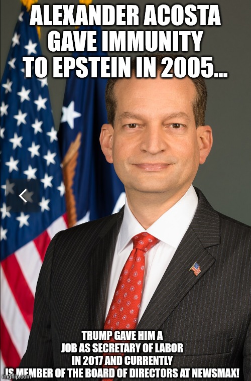 Maga for pedos | ALEXANDER ACOSTA GAVE IMMUNITY TO EPSTEIN IN 2005... TRUMP GAVE HIM A JOB AS SECRETARY OF LABOR IN 2017 AND CURRENTLY IS MEMBER OF THE BOARD OF DIRECTORS AT NEWSMAX! | image tagged in jeffrey epstein,epstein,maga,nevertrump,trump,donald trump | made w/ Imgflip meme maker