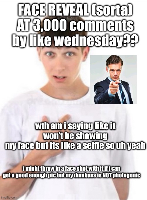 harlic powder saoce | FACE REVEAL (sorta) AT 3,000 comments by like wednesday?? wth am i saying like it won’t be showing
my face but its like a selfie so uh yeah; i might throw in a face shot with it if i can get a good enough pic but my dumbass is NOT photogenic | made w/ Imgflip meme maker
